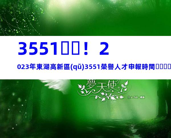 3551！2023年東湖高新區(qū)3551榮譽人才申報時間、條件